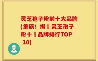 灵芝孢子粉前十大品牌(重磅！揭曉灵芝孢子粉十強品牌排行TOP 10)