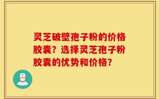 灵芝破壁孢子粉的价格胶囊？选择灵芝孢子粉胶囊的优势和价格？