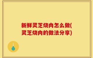 新鲜灵芝烧肉怎么做(灵芝烧肉的做法分享)