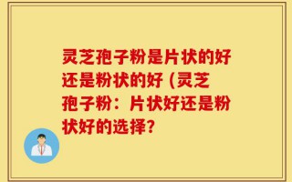 灵芝孢子粉是片状的好还是粉状的好 (灵芝孢子粉：片状好还是粉状好的选择？