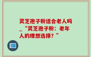 灵芝孢子粉适合老人吗_“灵芝孢子粉：老年人的理想选择？”