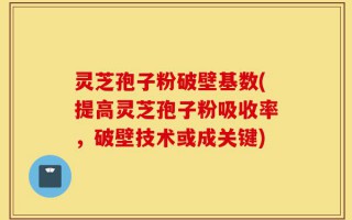 灵芝孢子粉破壁基数(提高灵芝孢子粉吸收率，破壁技术或成关键)