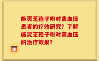 施灵芝孢子粉对高血压患者的疗效研究？了解施灵芝孢子粉对高血压的治疗效果？