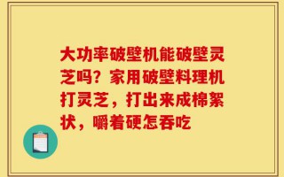 大功率破壁机能破壁灵芝吗？家用破壁料理机打灵芝，打出来成棉絮状，嚼着硬怎吞吃
