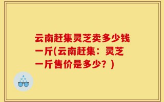 云南赶集灵芝卖多少钱一斤(云南赶集：灵芝一斤售价是多少？)