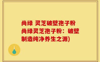 尚绿 灵芝破壁孢子粉尚绿灵芝孢子粉：破壁制造纯净养生之源)