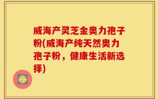 威海产灵芝金奥力孢子粉(威海产纯天然奥力孢子粉，健康生活新选择)