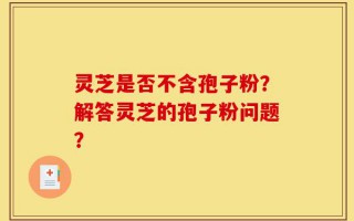 灵芝是否不含孢子粉？解答灵芝的孢子粉问题？