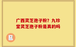 广西灵芝孢子粉？九珍堂灵芝孢子粉是真的吗