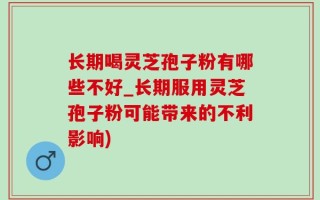长期喝灵芝孢子粉有哪些不好_长期服用灵芝孢子粉可能带来的不利影响)
