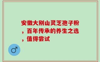安徽大别山灵芝孢子粉，百年传承的养生之选，值得尝试