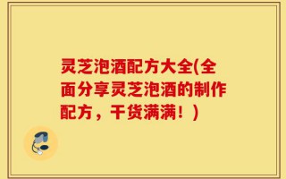 灵芝泡酒配方大全(全面分享灵芝泡酒的制作配方，干货满满！)