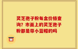 灵芝孢子粉每盒价格查询？市面上的灵芝孢子粉都是带小蓝帽的吗