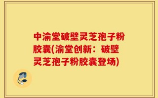 中渝堂破壁灵芝孢子粉胶囊(渝堂创新：破壁灵芝孢子粉胶囊登场)