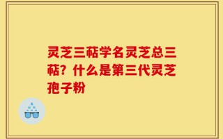 灵芝三萜学名灵芝总三萜？什么是第三代灵芝孢子粉