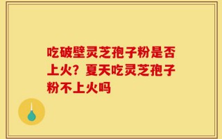 吃破壁灵芝孢子粉是否上火？夏天吃灵芝孢子粉不上火吗