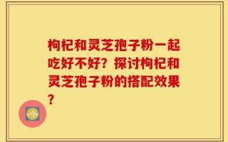 枸杞和灵芝孢子粉一起吃好不好？探讨枸杞和灵芝孢子粉的搭配效果？