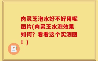 肉灵芝泡水好不好用呢图片(肉灵芝水泡效果如何？看看这个实测图！)