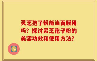 灵芝孢子粉能当面膜用吗？探讨灵芝孢子粉的美容功效和使用方法？