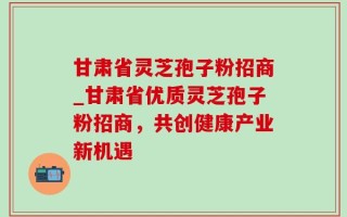 甘肃省灵芝孢子粉招商_甘肃省优质灵芝孢子粉招商，共创健康产业新机遇