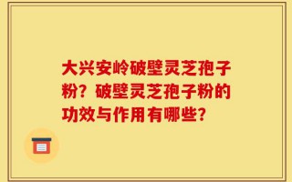 大兴安岭破壁灵芝孢子粉？破壁灵芝孢子粉的功效与作用有哪些？