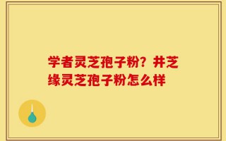 学者灵芝孢子粉？井芝缘灵芝孢子粉怎么样