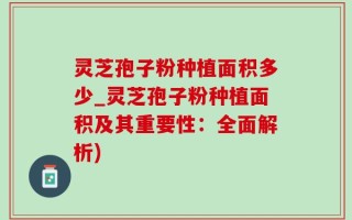 灵芝孢子粉种植面积多少_灵芝孢子粉种植面积及其重要性：全面解析)