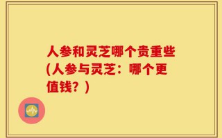人参和灵芝哪个贵重些(人参与灵芝：哪个更值钱？)