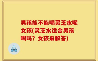 男孩能不能喝灵芝水呢女孩(灵芝水适合男孩喝吗？女孩来解答)