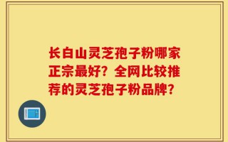 长白山灵芝孢子粉哪家正宗最好？全网比较推荐的灵芝孢子粉品牌？