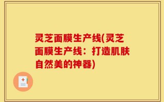 灵芝面膜生产线(灵芝面膜生产线：打造肌肤自然美的神器)