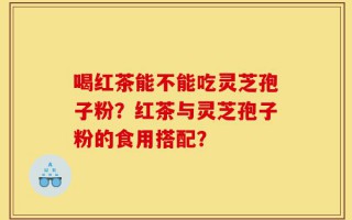 喝红茶能不能吃灵芝孢子粉？红茶与灵芝孢子粉的食用搭配？