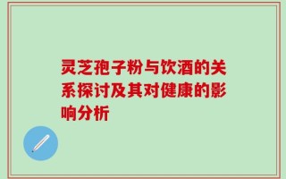 灵芝孢子粉与饮酒的关系探讨及其对健康的影响分析
