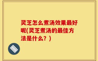 灵芝怎么煮汤效果最好呢(灵芝煮汤的最佳方法是什么？)