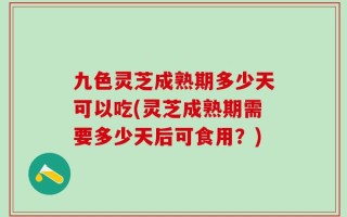 九色灵芝成熟期多少天可以吃(灵芝成熟期需要多少天后可食用？)