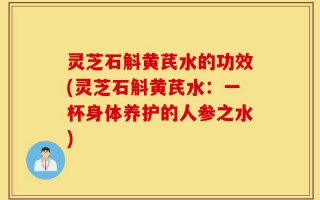灵芝石斛黄芪水的功效(灵芝石斛黄芪水：一杯身体养护的人参之水)
