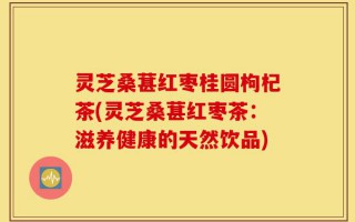灵芝桑葚红枣桂圆枸杞茶(灵芝桑葚红枣茶：滋养健康的天然饮品)