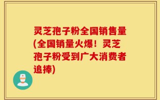 灵芝孢子粉全国销售量(全国销量火爆！灵芝孢子粉受到广大消费者追捧)