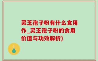 灵芝孢子粉有什么食用作_灵芝孢子粉的食用价值与功效解析)