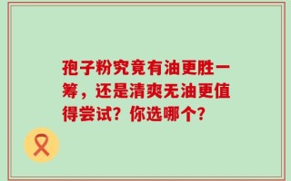 孢子粉究竟有油更胜一筹，还是清爽无油更值得尝试？你选哪个？