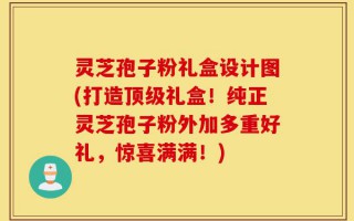 灵芝孢子粉礼盒设计图(打造顶级礼盒！纯正灵芝孢子粉外加多重好礼，惊喜满满！)