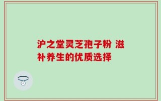 沪之堂灵芝孢子粉 滋补养生的优质选择