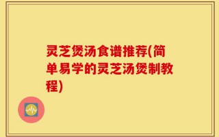 灵芝煲汤食谱推荐(简单易学的灵芝汤煲制教程)
