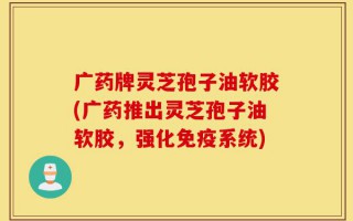 广药牌灵芝孢子油软胶(广药推出灵芝孢子油软胶，强化免疫系统)