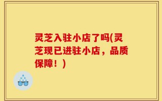 灵芝入驻小店了吗(灵芝现已进驻小店，品质保障！)
