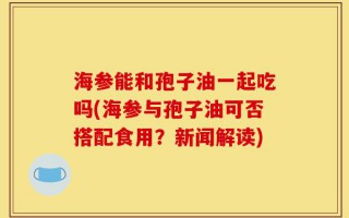 海参能和孢子油一起吃吗(海参与孢子油可否搭配食用？新闻解读)