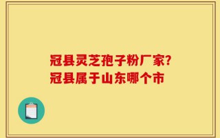 冠县灵芝孢子粉厂家？冠县属于山东哪个市