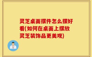 灵芝桌面摆件怎么摆好看(如何在桌面上摆放灵芝装饰品更美观)