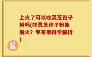 上火了可以吃灵芝孢子粉吗(吃灵芝孢子粉能解火？专家用科学解析)
