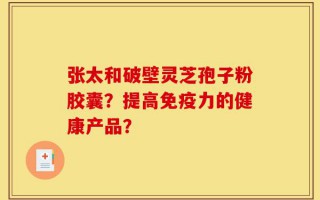 张太和破壁灵芝孢子粉胶囊？提高免疫力的健康产品？